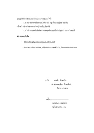 ประยุกต์ใช้ให้เข้ากับการเรียนรู้ของตนเองมากยิ่งขึ้น
        11.4 สามารถติดต่อสื่อสารกันได้ระหว่างครู เพื่อนและผู้สนใจทั่วไป
เพื่อสร้างเป็นเครือข่ายการเรียนรู้ผ่านเว็บบล็อกได้
        11.5 ได้นาเอาเทคโนโลยีสารสนเทศยุคใหม่มาใช้อย่างมีคุณค่า และสร้างสรรค์

12. เอกสารอ้างอิง

        - http://ict.moph.go.th/elearning/it_link/IT.html

        - http://www.bpcd.net/new_subject/library/ebook/ict/ict_fundamental/index.html




                                           ลงชื่อ            เจนจิรา อักษรเงิน
                                                       (นางสาวเจนจิรา อักษรเงิน)
                                                                   ผู้เสนอโครงงาน



                                           ลงชื่อ.............................................
                                                         (นางสมร ตาระพันธ์)
                                                        ครูที่ปรึกษาโครงงาน
 