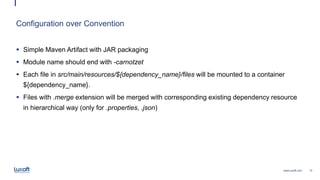 13www.luxoft.com
Configuration over Convention
 Simple Maven Artifact with JAR packaging
 Module name should end with -carnotzet
 Each file in src/main/resources/${dependency_name}/files will be mounted to a container
${dependency_name}.
 Files with .merge extension will be merged with corresponding existing dependency resource
in hierarchical way (only for .properties, .json)
 