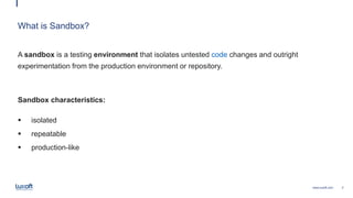2www.luxoft.com
What is Sandbox?
A sandbox is a testing environment that isolates untested code changes and outright
experimentation from the production environment or repository.
Sandbox characteristics:
 isolated
 repeatable
 production-like
 