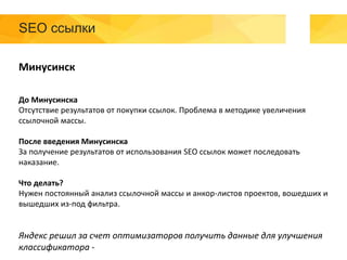 SEO ссылки
Минусинск
До Минусинска
Отсутствие результатов от покупки ссылок. Проблема в методике увеличения
ссылочной массы.
После введения Минусинска
За получение результатов от использования SEO ссылок может последовать
наказание.
Что делать?
Нужен постоянный анализ ссылочной массы и анкор-листов проектов, вошедших и
вышедших из-под фильтра.
Яндекс решил за счет оптимизаторов получить данные для улучшения
классификатора -
 
