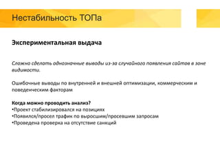 Нестабильность ТОПа
Экспериментальная выдача
Сложно сделать однозначные выводы из-за случайного появления сайтов в зоне
видимости.
Ошибочные выводы по внутренней и внешней оптимизации, коммерческим и
поведенческим факторам
Когда можно проводить анализ?
•Проект стабилизировался на позициях
•Появился/просел трафик по выросшим/просевшим запросам
•Проведена проверка на отсутствие санкций
 