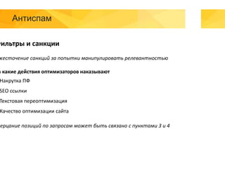 Антиспам
Фильтры и санкции
жесточение санкций за попытки манипулировать релевантностью
а какие действия оптимизаторов наказывают
Накрутка ПФ
SEO ссылки
Текстовая переоптимизация
Качество оптимизации сайта
Мерцание позиций по запросам может быть связано с пунктами 3 и 4
 