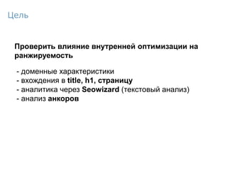 Проверить влияние внутренней оптимизации на
ранжируемость
- доменные характеристики
- вхождения в title, h1, страницу
- аналитика через Seowizard (текстовый анализ)
- анализ анкоров
Цель
 