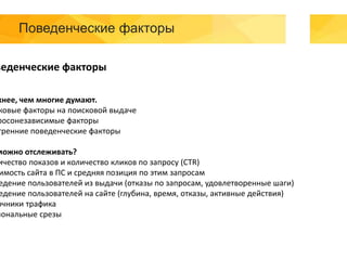 Поведенческие факторы
веденческие факторы
жнее, чем многие думают.
ковые факторы на поисковой выдаче
росонезависимые факторы
тренние поведенческие факторы
можно отслеживать?
ичество показов и количество кликов по запросу (CTR)
имость сайта в ПС и средняя позиция по этим запросам
едение пользователей из выдачи (отказы по запросам, удовлетворенные шаги)
едение пользователей на сайте (глубина, время, отказы, активные действия)
очники трафика
иональные срезы
 