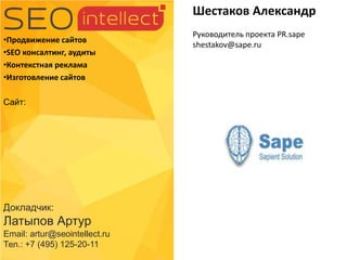 Докладчик:
Латыпов Артур
Email: artur@seointellect.ru
Тел.: +7 (495) 125-20-11
•Продвижение сайтов
•SEO консалтинг, аудиты
•Контекстная реклама
•Изготовление сайтов
Сайт:
Шестаков Александр
Руководитель проекта PR.sape
shestakov@sape.ru
 
