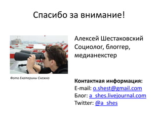 Спасибо за внимание!Алексей ШестаковскийСоциолог, блоггер, медианекстерФото Екатерины СнежкоКонтактная информация:E-mail: o.shest@gmail.comБлог: a_shes.livejournal.comTwitter: @a_shes