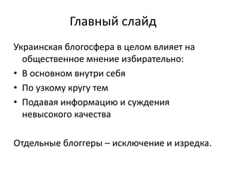 Главный слайдУкраинская блогосфера в целом влияет на общественное мнение избирательно:В основном внутри себяПо узкому кругу темПодавая информацию и суждения невысокого качестваОтдельные блоггеры – исключение и изредка.