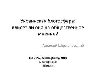 Украинская блогосфера:влияет ли она на общественное мнение?  Алексей Шестаковский LETO Project BlogCamp 2010 г. Запорожье 26 июня 