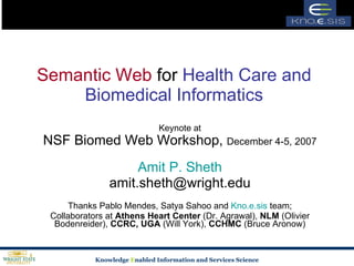 Semantic Web  for  Health Care and Biomedical Informatics Keynote at NSF Biomed Web Workshop,  December 4-5, 2007 Amit P. Sheth [email_address] Thanks Pablo Mendes, Satya Sahoo and  Kno.e.sis  team; Collaborators at  Athens Heart Center  (Dr. Agrawal),  NLM  (Olivier  Bodenreider ),  CCRC, UGA  (Will York),  CCHMC  (Bruce Aronow) 