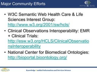 Major Community EffortsW3C Semantic Web Health Care & Life Sciences Interest Group: http://www.w3.org/2001/sw/hcls/Clinical Observations Interoperability: EMR + Clinical Trials: http://esw.w3.org/HCLS/ClinicalObservationsInteroperabilityNational Center for Biomedical Ontologies: http://bioportal.bioontology.org/