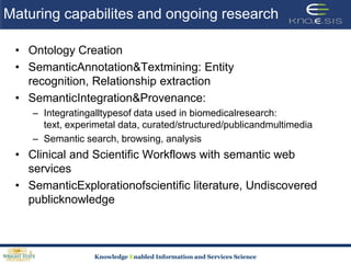 Maturing capabilites and ongoing researchOntology CreationSemanticAnnotation & Textmining: Entity recognition, Relationship extractionSemanticIntegration & Provenance: Integratingalltypesof data used in biomedicalresearch: text, experimetal data, curated/structured/publicandmultimediaSemantic search, browsing, analysisClinical and Scientific Workflows with semantic web servicesSemanticExplorationofscientific literature, Undiscovered publicknowledge
