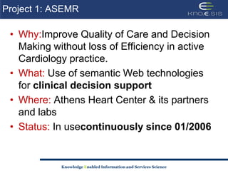 Project 1: ASEMRWhy:Improve Quality of Care and Decision Making without loss of Efficiency in active Cardiology practice. What: Use of semantic Web technologies for clinical decision supportWhere: Athens Heart Center & its partners and labsStatus: In usecontinuously since 01/2006