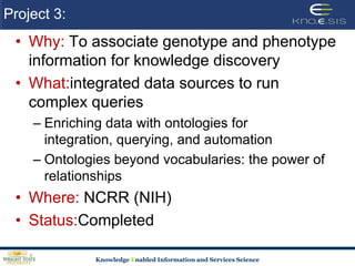 Project 3: Why: To associate genotype and phenotype information for knowledge discoveryWhat:integrated data sources to run complex queriesEnriching data with ontologies for integration, querying, and automationOntologies beyond vocabularies: the power of relationshipsWhere: NCRR (NIH) Status:Completed
