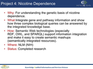 Project 4: Nicotine DependenceWhy: For understanding the genetic basis of nicotine dependence. What:Integrate gene and pathway information and show how three complex biological queries can be answered by the integrated knowledge base.How: Semantic Web technologies (especially RDF, OWL, and SPARQL) support information integration and make it easy to create semantic mashups (semantically integrated resources). Where: NLM (NIH) Status: Completed research