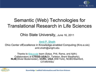 Semantic (Web) Technologies for Translational Research in Life Sciences Ohio State University, June 16, 2011 Amit P. Sheth Ohio Center ofExcellence in Knowledge-enabled Computing (Kno.e.sis) amit.sheth@wright.edu Thanks to Kno.e.sis team (Satya, Priti, Rama, and Ajith); Collaborators at CTEGD UGA(Dr. Tarleton, Brent Weatherly), NLM(Olivier Bodenreider), CCRC, UGA (Will York), NCBO/Stanford,  CITAR/WSU 
