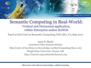 Semantic Computing in Real-World:
             Vertical and Horizontal application,
              within Enterprise andon theWeb
Panel at Intl Conf on Semantic Computing, Palo Alto, CA, Sept 2011

                              Amit P. Sheth
                   LexisNexis Ohio Eminent Scholar
 Ohio Center of Excellence in Knowledge-enabled Computing (Kno.e.sis)
                  Wright State University, Dayton, OH
               http://knoesis.org/amitamit@knoesis.org



            Ohio Center of Excellence in Knowledge-Enabled Computing
 