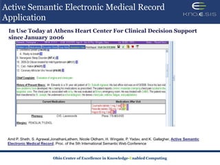 Active Semantic Electronic Medical Record
Application
 In Use Today at Athens Heart Center For Clinical Decision Support
 since January 2006




 Amit P. Sheth, S. Agrawal,JonathanLathem, Nicole Oldham, H. Wingate, P. Yadav, and K. Gallagher, Active Semantic
 Electronic Medical Record, Proc. of the 5th International Semantic Web Conference


                           Ohio Center of Excellence in Knowledge-Enabled Computing
 