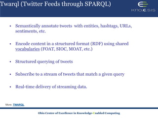 Twarql (Twitter Feeds through SPARQL)


   • Semantically annotate tweets with entities, hashtags, URLs,
     sentiments, etc.

   • Encode content in a structured format (RDF) using shared
     vocabularies (FOAT, SIOC, MOAT, etc.)

   • Structured querying of tweets

   • Subscribe to a stream of tweets that match a given query

   • Real-time delivery of streaming data.


    TWARQL


                 Ohio Center of Excellence in Knowledge-Enabled Computing
 