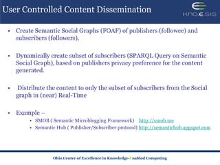 User Controlled Content Dissemination

 • Create Semantic Social Graphs (FOAF) of publishers (followee) and
   subscribers (followers).

 • Dynamically create subset of subscribers (SPARQL Query on Semantic
   Social Graph), based on publishers privacy preference for the content
   generated.

 •   Distribute the content to only the subset of subscribers from the Social
     graph in (near) Real-Time

 • Example –
          • SMOB ( Semantic Microblogging Framework) http://smob.me
          • Semantic Hub ( Publisher/Subscriber protocol) http://semantichub.appspot.com




                    Ohio Center of Excellence in Knowledge-Enabled Computing
 