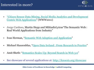 Interested in more?


 • “Citizen Sensor Data Mining, Social Media Analytics and Development
   Centric Web Applications” (WWW2011)

 • Jorge Cardoso, Martin Hepp and MiltiadisLytras“The Semantic Web :
   Real World Applications from Industry”

 • Ivan Herman, “Semantic Web Adoption and Application”

 • Michael Hausenblas, “Open Data Ireland : From Research to Practice”

 • Amit Sheth: “Semantics Scales Up: Beyond Search in Web 3.0”

 • See showcase of several applications at: http://knoesis.org/showcase

                 Ohio Center of Excellence in Knowledge-Enabled Computing
 