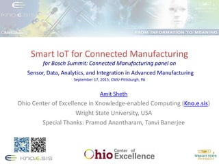 Smart IoT for Connected Manufacturing
for Bosch Summit: Connected Manufacturing panel on
Sensor, Data, Analytics, and Integration in Advanced Manufacturing
September 17, 2015; CMU-Pittsburgh, PA
Amit Sheth
Ohio Center of Excellence in Knowledge-enabled Computing (Kno.e.sis)
Wright State University, USA
Special Thanks: Pramod Anantharam, Tanvi Banerjee
 