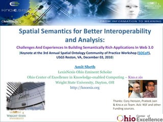 Spatial Semantics for Better Interoperability and Analysis:  Challenges And Experiences In Building Semantically Rich Applications In Web 3.0 (Keynote at the 3rd Annual Spatial Ontology Community of Practice Workshop (SOCoP), USGS Reston, VA, December 03, 2010) Amit Sheth LexisNexis Ohio Eminent Scholar Ohio Center of Excellence in Knowledge-enabled Computing – Kno.e.sis Wright State University, Dayton, OH  http://knoesis.org Semantic Provenance: Trusted Biomedical Data Integration Thanks: Cory Henson, Prateek Jain & Kno.e.sis Team. Ack: NSF and other Funding sources. 