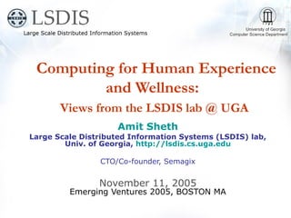 Computing for Human Experience
         and Wellness:
       Views from the LSDIS lab @ UGA
                    Amit Sheth
Large Scale Distributed Information Systems (LSDIS) lab,
        Univ. of Georgia, http://lsdis.cs.uga.edu

                CTO/Co-founder, Semagix


                November 11, 2005
         Emerging Ventures 2005, BOSTON MA
 