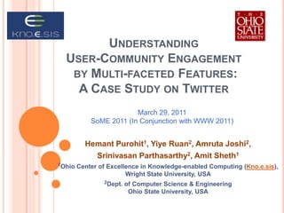 Understanding User-Community Engagement by Multi-faceted Features: A Case Study on Twitter March 29, 2011 SoME 2011 (In Conjunction with WWW 2011) Hemant Purohit1, Yiye Ruan2, Amruta Joshi2, Srinivasan Parthasarthy2, Amit Sheth1 1Ohio Center of Excellence in Knowledge-enabled Computing (Kno.e.sis), Wright State University, USA 2Dept. of Computer Science & Engineering Ohio State University, USA 