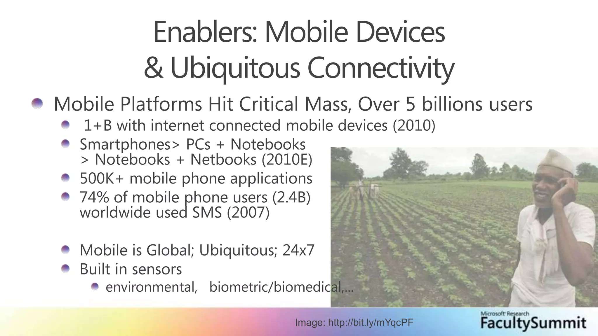 Enablers: Mobile Devices & Ubiquitous ConnectivityMobile Platforms Hit Critical Mass, Over 5 billions users 1+B with internet connected mobile devices (2010)Smartphones > PCs + Notebooks > Notebooks + Netbooks (2010E)500K+ mobile phone applications74% of mobile phone users (2.4B)worldwide used SMS (2007)Mobile is Global; Ubiquitous; 24x7Built in sensorsenvironmental,   biometric/biomedical,...Image: http://bit.ly/mYqcPF