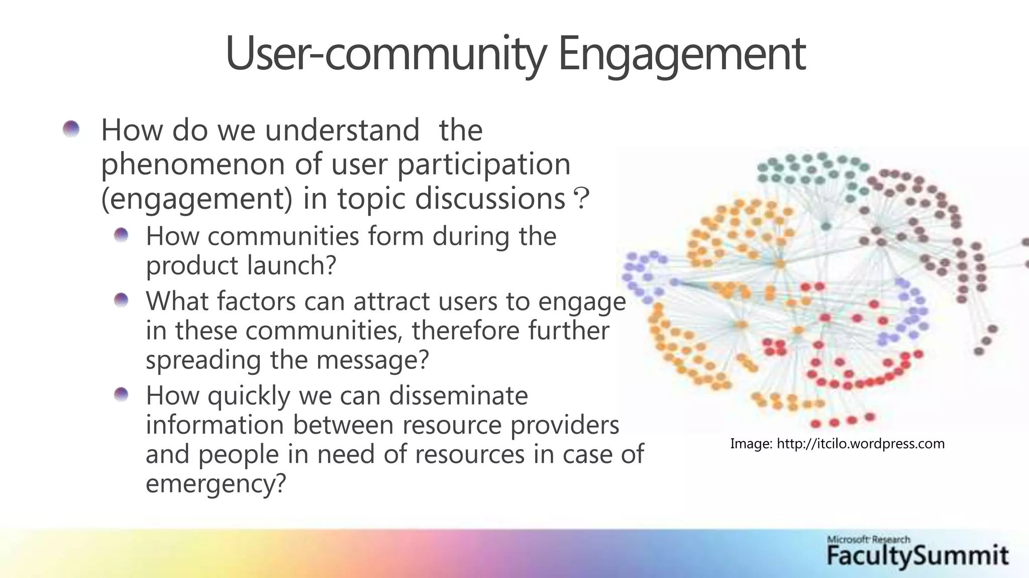User-community EngagementHow do we understand  the phenomenon of user participation (engagement) in topic discussions？How communities form during the product launch?What factors can attract users to engage in these communities, therefore further spreading the message?How quickly we can disseminate information between resource providers and people in need of resources in case of emergency?Image: http://itcilo.wordpress.com