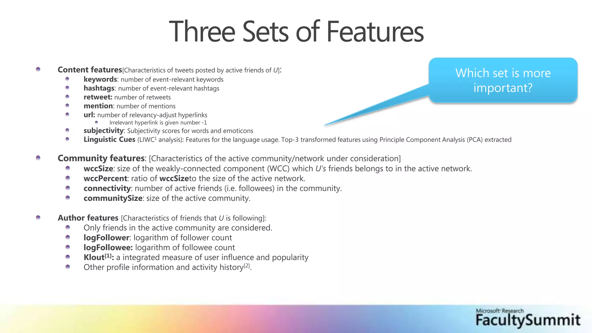 Three Sets of FeaturesWhich set is more important?Content features[Characteristics of tweets posted by active friends of U]:keywords: number of event-relevant keywordshashtags: number of event-relevant hashtagsretweet: number of retweetsmention: number of mentionsurl: number of relevancy-adjust hyperlinksIrrelevant hyperlink is given number -1subjectivity: Subjectivity scores for words and emoticonsLinguistic Cues (LIWC1 analysis): Features for the language usage. Top-3 transformed features using Principle Component Analysis (PCA) extractedCommunity features: [Characteristics of the active community/network under consideration]wccSize: size of the weakly-connected component (WCC) which U’s friends belongs to in the active network.wccPercent: ratio of wccSizeto the size of the active network.connectivity: number of active friends (i.e. followees) in the community.communitySize: size of the active community.Author features [Characteristics of friends that U is following]:Only friends in the active community are considered.logFollower: logarithm of follower countlogFollowee: logarithm of followee countKlout[1]: a integrated measure of user influence and popularityOther profile information and activity history[2].