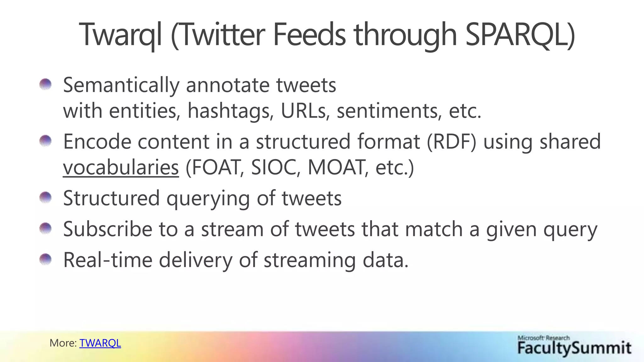 Twarql (Twitter Feeds through SPARQL)Semantically annotate tweets with entities, hashtags, URLs, sentiments, etc.Encode content in a structured format (RDF) using shared vocabularies (FOAT, SIOC, MOAT, etc.)Structured querying of tweetsSubscribe to a stream of tweets that match a given queryReal-time delivery of streaming data.More: TWARQL