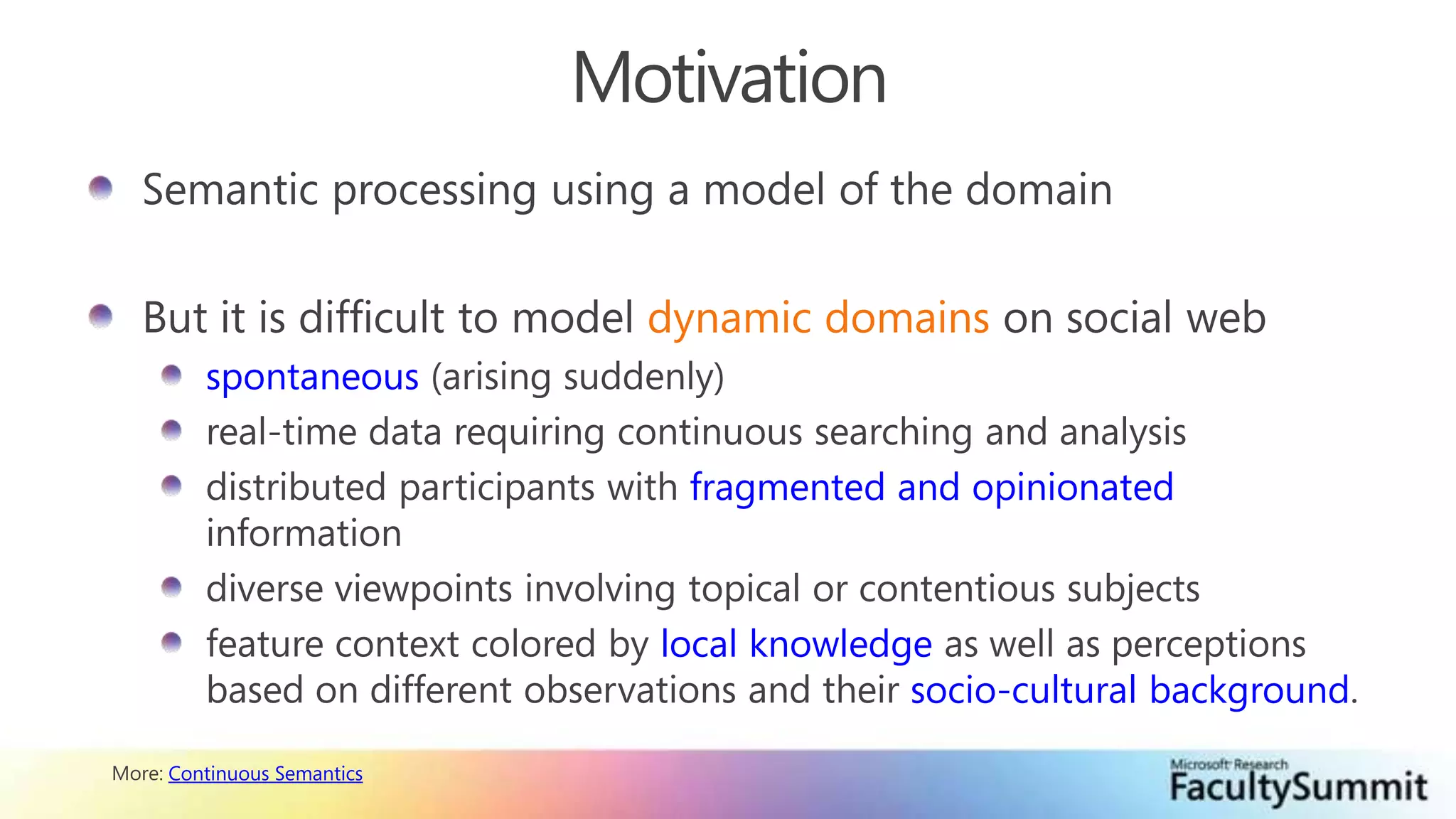 MotivationSemantic processing using a model of the domainBut it is difficult to model dynamic domains on social webspontaneous (arising suddenly)real-time data requiring continuous searching and analysisdistributed participants with fragmented and opinionated informationdiverse viewpoints involving topical or contentious subjectsfeature context colored by local knowledge as well as perceptions based on different observations and their socio-cultural background.More: Continuous Semantics