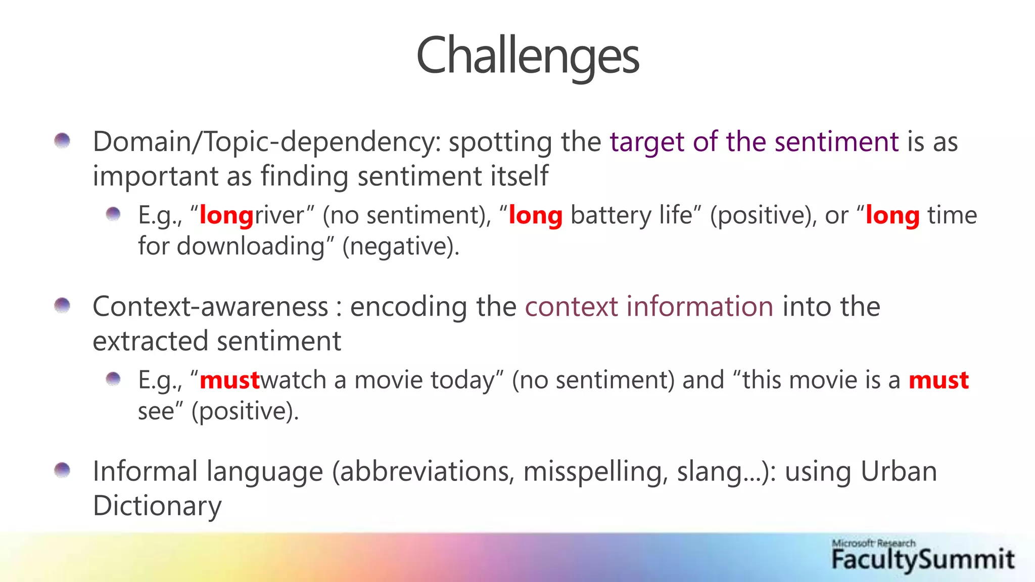 ChallengesDomain/Topic-dependency: spotting the target of the sentiment is as important as finding sentiment itselfE.g., “longriver” (no sentiment), “long battery life” (positive), or “long time for downloading” (negative).Context-awareness : encoding the context information into the extracted sentimentE.g., “mustwatch a movie today” (no sentiment) and “this movie is a must see” (positive). Informal language (abbreviations, misspelling, slang...): using Urban Dictionary