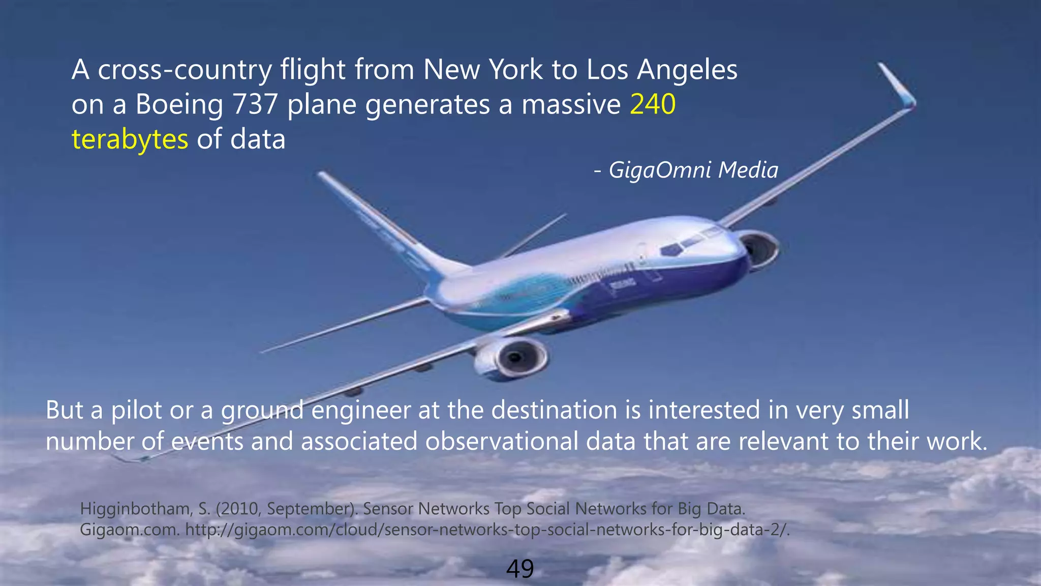A cross-country flight from New York to Los Angeles on a Boeing 737 plane generates a massive 240 terabytes of data- GigaOmni MediaBut a pilot or a ground engineer at the destination is interested in very smallnumber of events and associated observational data that are relevant to their work.Higginbotham, S. (2010, September). Sensor Networks Top Social Networks for Big Data.Gigaom.com. http://gigaom.com/cloud/sensor-networks-top-social-networks-for-big-data-2/.49