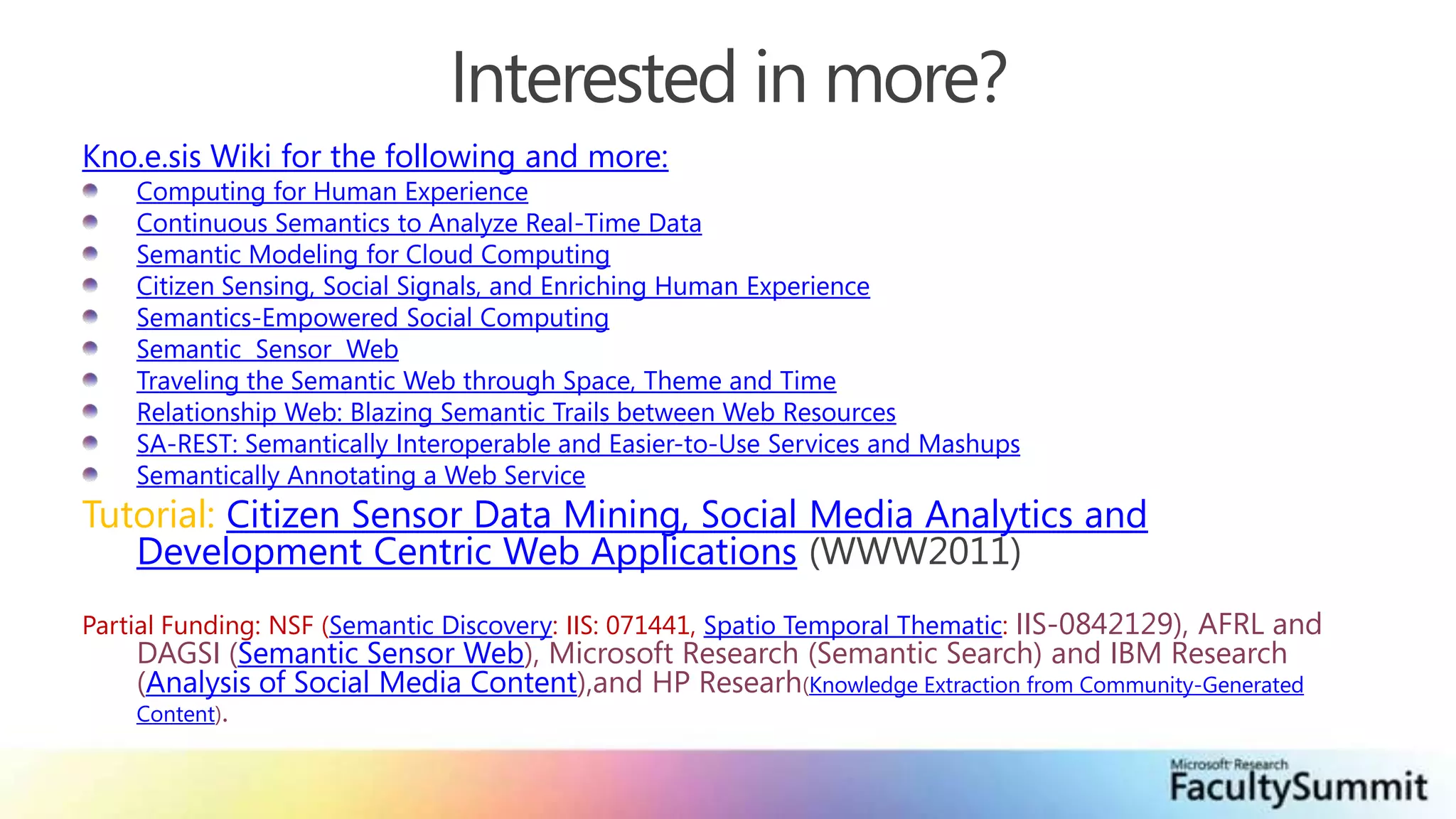 Interested in more?Kno.e.sis Wiki for the following and more:Computing for Human ExperienceContinuous Semantics to Analyze Real-Time DataSemantic Modeling for Cloud ComputingCitizen Sensing, Social Signals, and Enriching Human ExperienceSemantics-Empowered Social ComputingSemantic  Sensor  Web  Traveling the Semantic Web through Space, Theme and Time Relationship Web: Blazing Semantic Trails between Web Resources SA-REST: Semantically Interoperable and Easier-to-Use Services and MashupsSemantically Annotating a Web ServiceTutorial: Citizen Sensor Data Mining, Social Media Analytics and Development Centric Web Applications (WWW2011)Partial Funding: NSF (Semantic Discovery: IIS: 071441, Spatio Temporal Thematic: IIS-0842129), AFRL and DAGSI (Semantic Sensor Web), Microsoft Research (Semantic Search) and IBM Research (Analysis of Social Media Content),and HP Researh(Knowledge Extraction from Community-Generated Content).