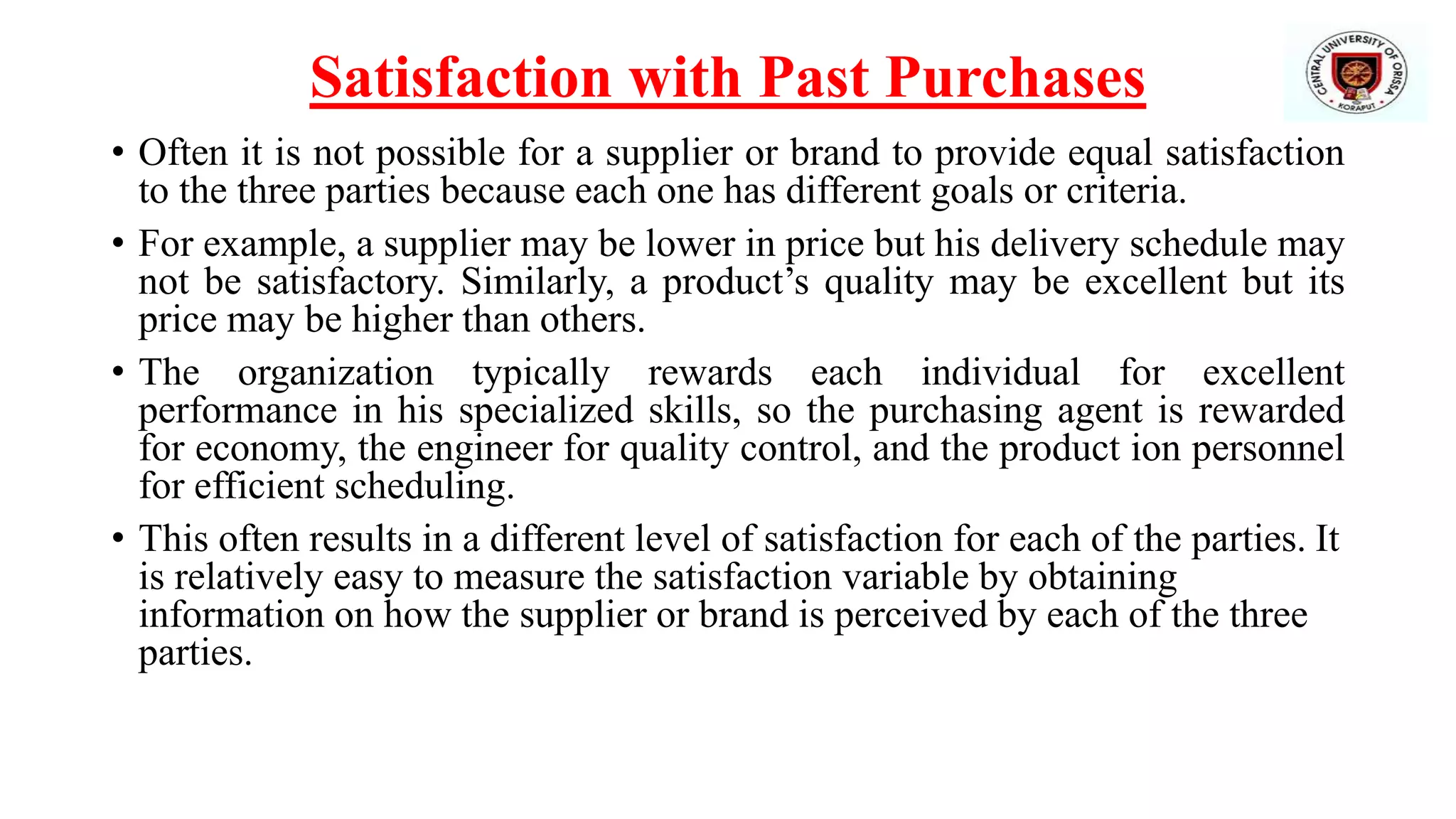 Satisfaction with Past Purchases
• Often it is not possible for a supplier or brand to provide equal satisfaction
to the three parties because each one has different goals or criteria.
• For example, a supplier may be lower in price but his delivery schedule may
not be satisfactory. Similarly, a product’s quality may be excellent but its
price may be higher than others.
• The organization typically rewards each individual for excellent
performance in his specialized skills, so the purchasing agent is rewarded
for economy, the engineer for quality control, and the product ion personnel
for efficient scheduling.
• This often results in a different level of satisfaction for each of the parties. It
is relatively easy to measure the satisfaction variable by obtaining
information on how the supplier or brand is perceived by each of the three
parties.
 