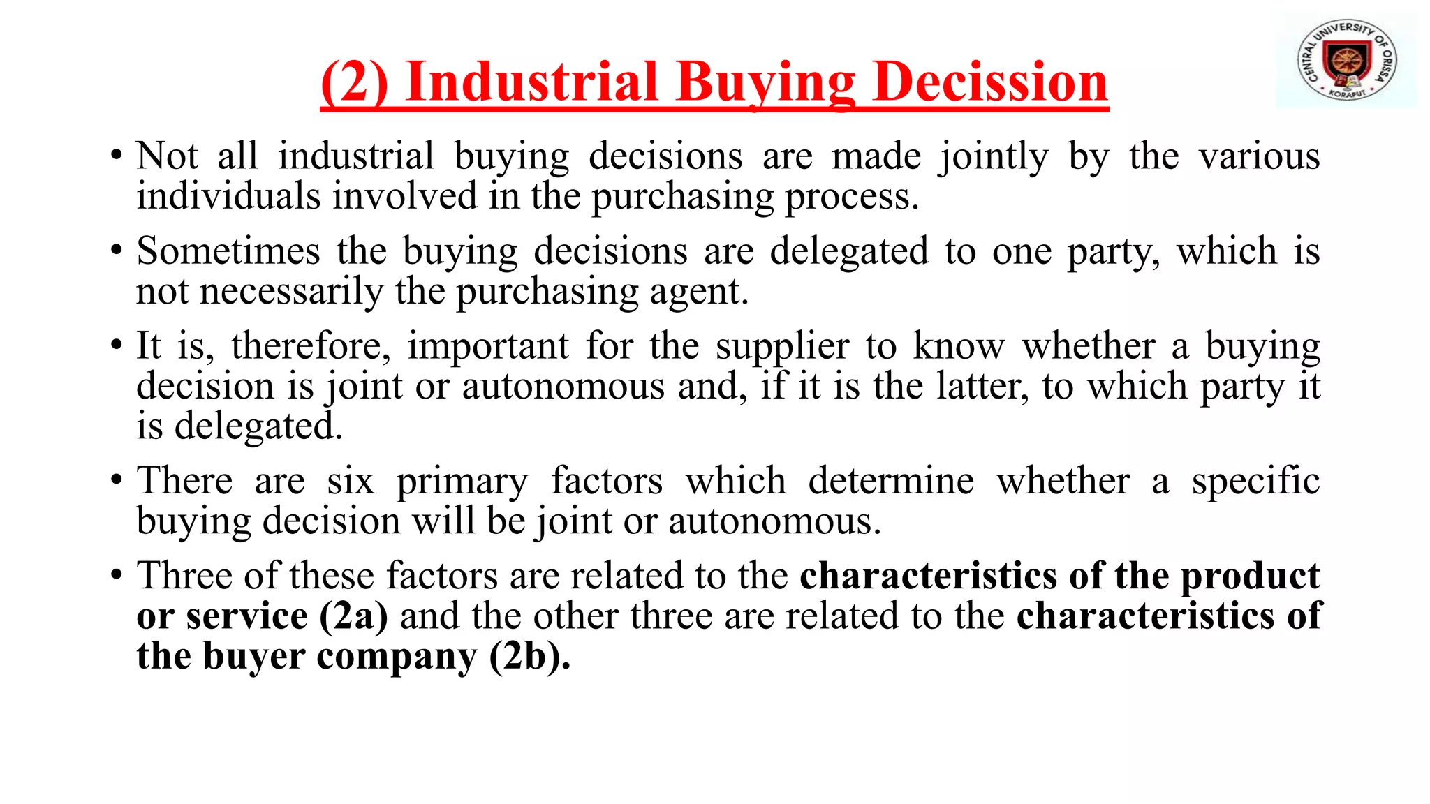 (2) Industrial Buying Decission
• Not all industrial buying decisions are made jointly by the various
individuals involved in the purchasing process.
• Sometimes the buying decisions are delegated to one party, which is
not necessarily the purchasing agent.
• It is, therefore, important for the supplier to know whether a buying
decision is joint or autonomous and, if it is the latter, to which party it
is delegated.
• There are six primary factors which determine whether a specific
buying decision will be joint or autonomous.
• Three of these factors are related to the characteristics of the product
or service (2a) and the other three are related to the characteristics of
the buyer company (2b).
 