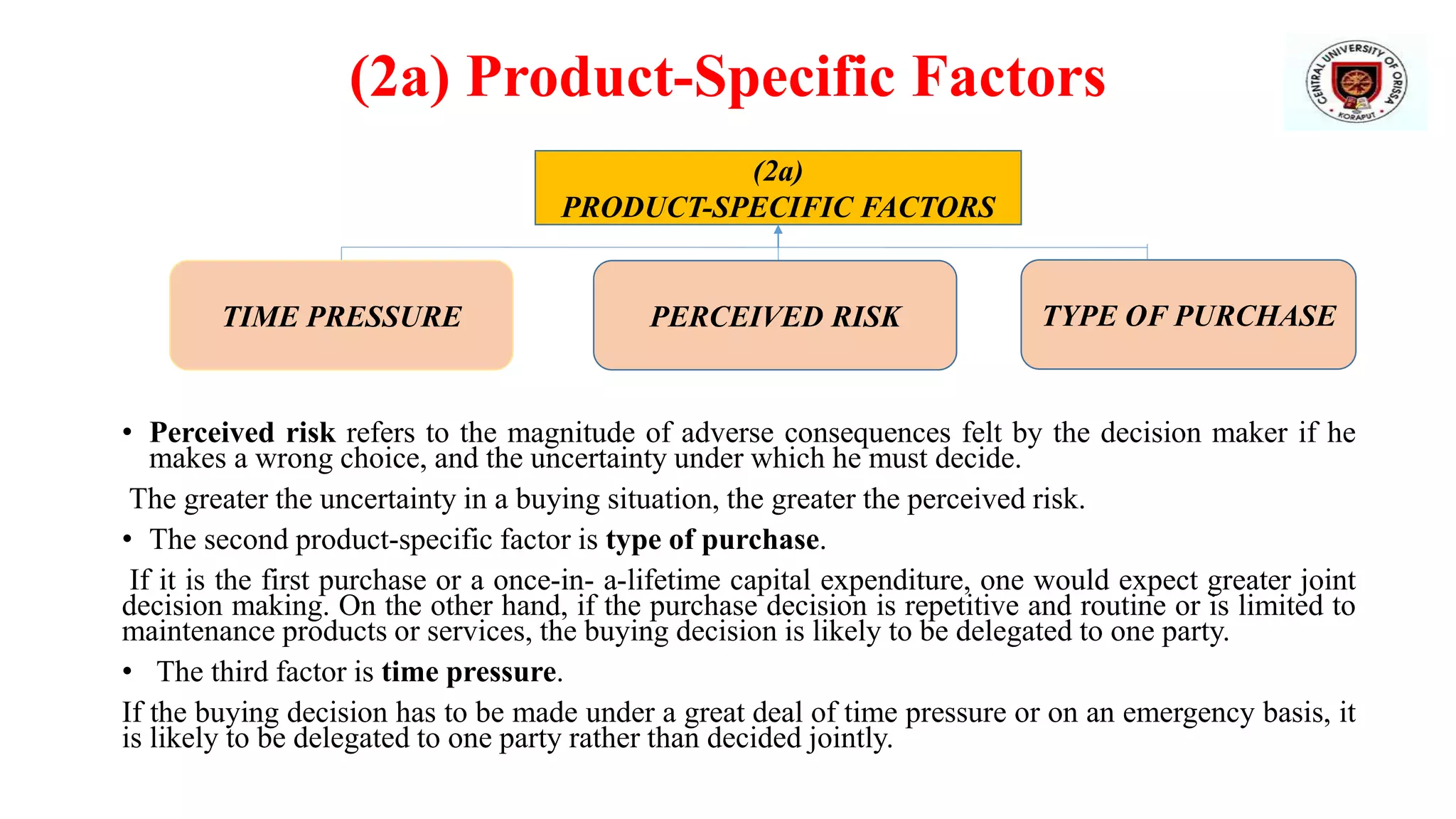 (2a) Product-Specific Factors
• Perceived risk refers to the magnitude of adverse consequences felt by the decision maker if he
makes a wrong choice, and the uncertainty under which he must decide.
The greater the uncertainty in a buying situation, the greater the perceived risk.
• The second product-specific factor is type of purchase.
If it is the first purchase or a once-in- a-lifetime capital expenditure, one would expect greater joint
decision making. On the other hand, if the purchase decision is repetitive and routine or is limited to
maintenance products or services, the buying decision is likely to be delegated to one party.
• The third factor is time pressure.
If the buying decision has to be made under a great deal of time pressure or on an emergency basis, it
is likely to be delegated to one party rather than decided jointly.
(2a)
PRODUCT-SPECIFIC FACTORS
TIME PRESSURE PERCEIVED RISK TYPE OF PURCHASE
 