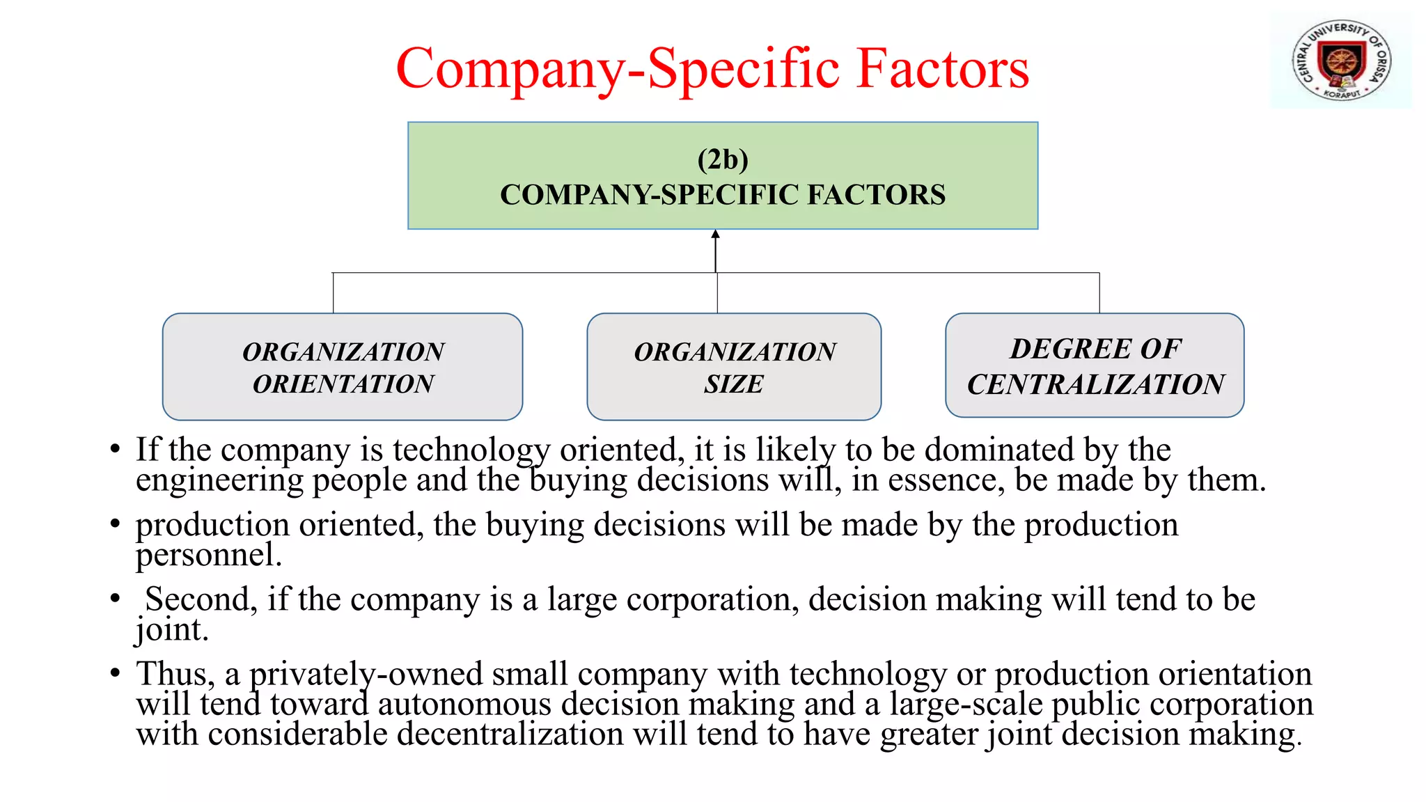 Company-Specific Factors
• If the company is technology oriented, it is likely to be dominated by the
engineering people and the buying decisions will, in essence, be made by them.
• production oriented, the buying decisions will be made by the production
personnel.
• Second, if the company is a large corporation, decision making will tend to be
joint.
• Thus, a privately-owned small company with technology or production orientation
will tend toward autonomous decision making and a large-scale public corporation
with considerable decentralization will tend to have greater joint decision making.
(2b)
COMPANY-SPECIFIC FACTORS
ORGANIZATION
ORIENTATION
ORGANIZATION
SIZE
DEGREE OF
CENTRALIZATION
 