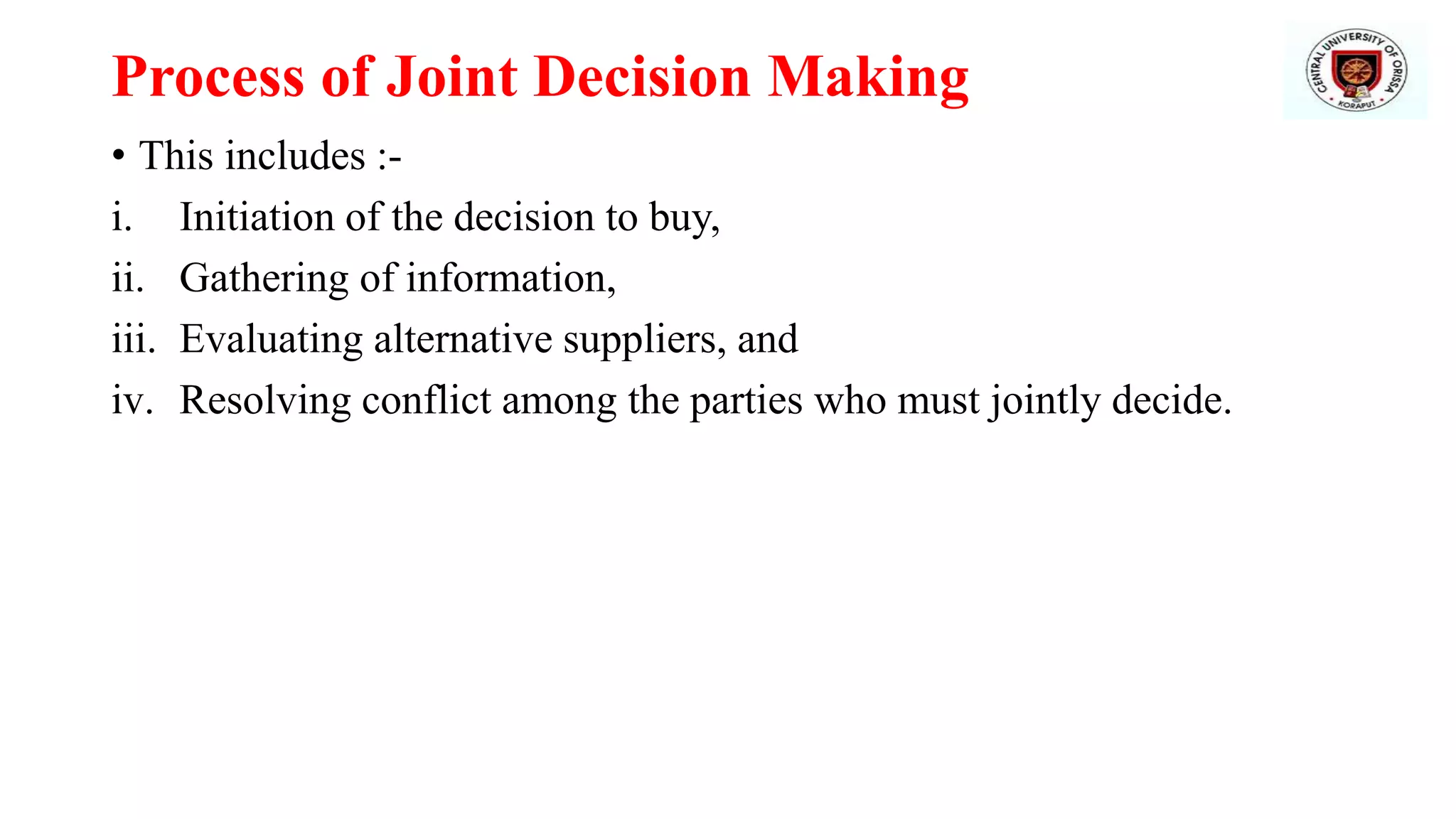 Process of Joint Decision Making
• This includes :-
i. Initiation of the decision to buy,
ii. Gathering of information,
iii. Evaluating alternative suppliers, and
iv. Resolving conflict among the parties who must jointly decide.
 
