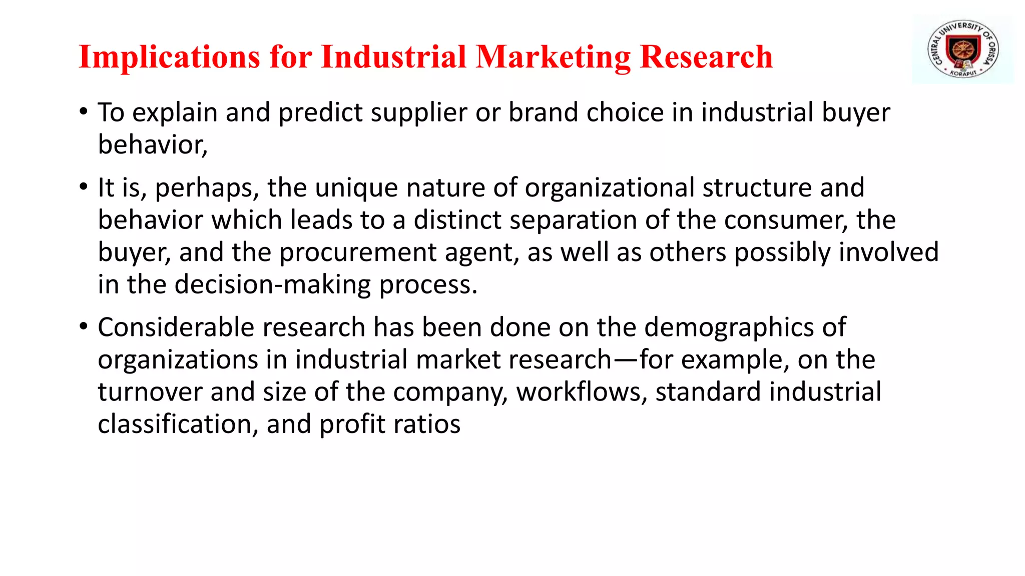 Implications for Industrial Marketing Research
• To explain and predict supplier or brand choice in industrial buyer
behavior,
• It is, perhaps, the unique nature of organizational structure and
behavior which leads to a distinct separation of the consumer, the
buyer, and the procurement agent, as well as others possibly involved
in the decision-making process.
• Considerable research has been done on the demographics of
organizations in industrial market research—for example, on the
turnover and size of the company, workflows, standard industrial
classification, and profit ratios
 