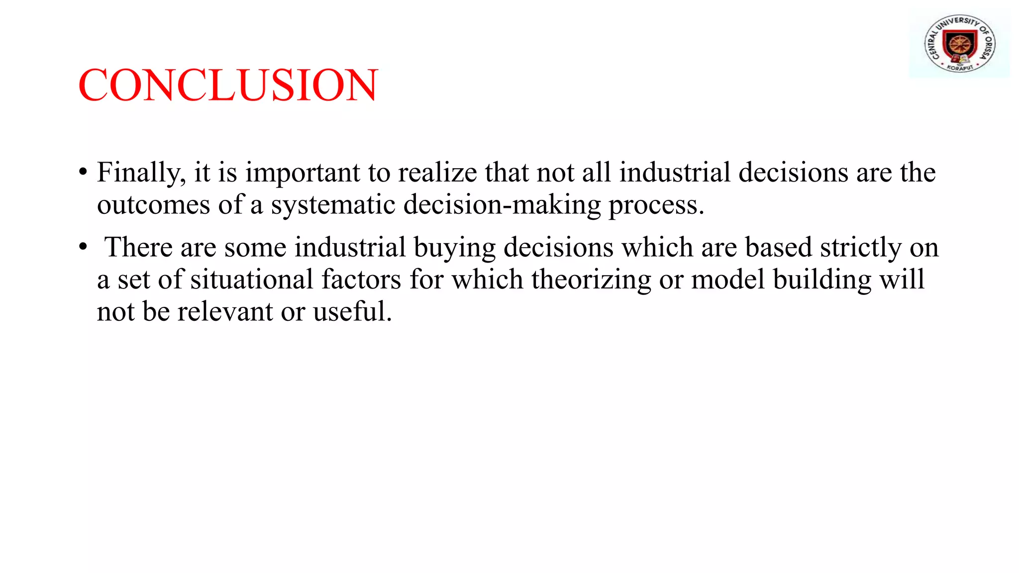 CONCLUSION
• Finally, it is important to realize that not all industrial decisions are the
outcomes of a systematic decision-making process.
• There are some industrial buying decisions which are based strictly on
a set of situational factors for which theorizing or model building will
not be relevant or useful.
 