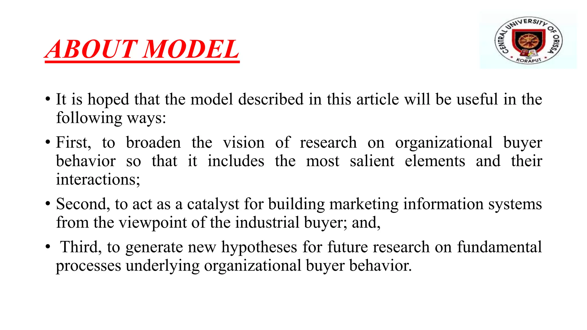 ABOUT MODEL
• It is hoped that the model described in this article will be useful in the
following ways:
• First, to broaden the vision of research on organizational buyer
behavior so that it includes the most salient elements and their
interactions;
• Second, to act as a catalyst for building marketing information systems
from the viewpoint of the industrial buyer; and,
• Third, to generate new hypotheses for future research on fundamental
processes underlying organizational buyer behavior.
 