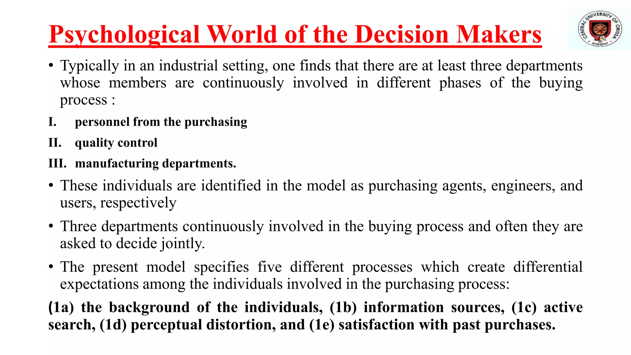 Psychological World of the Decision Makers
• Typically in an industrial setting, one finds that there are at least three departments
whose members are continuously involved in different phases of the buying
process :
I. personnel from the purchasing
II. quality control
III. manufacturing departments.
• These individuals are identified in the model as purchasing agents, engineers, and
users, respectively
• Three departments continuously involved in the buying process and often they are
asked to decide jointly.
• The present model specifies five different processes which create differential
expectations among the individuals involved in the purchasing process:
(1a) the background of the individuals, (1b) information sources, (1c) active
search, (1d) perceptual distortion, and (1e) satisfaction with past purchases.
 