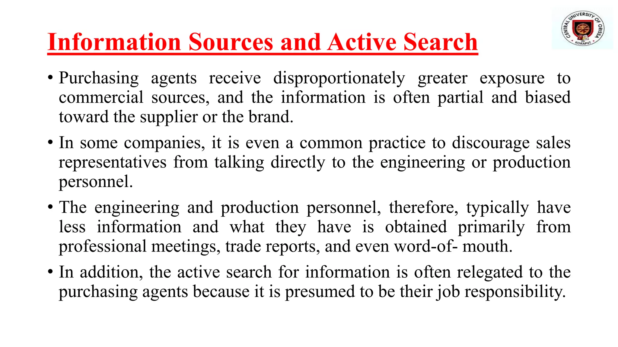 Information Sources and Active Search
• Purchasing agents receive disproportionately greater exposure to
commercial sources, and the information is often partial and biased
toward the supplier or the brand.
• In some companies, it is even a common practice to discourage sales
representatives from talking directly to the engineering or production
personnel.
• The engineering and production personnel, therefore, typically have
less information and what they have is obtained primarily from
professional meetings, trade reports, and even word-of- mouth.
• In addition, the active search for information is often relegated to the
purchasing agents because it is presumed to be their job responsibility.
 
