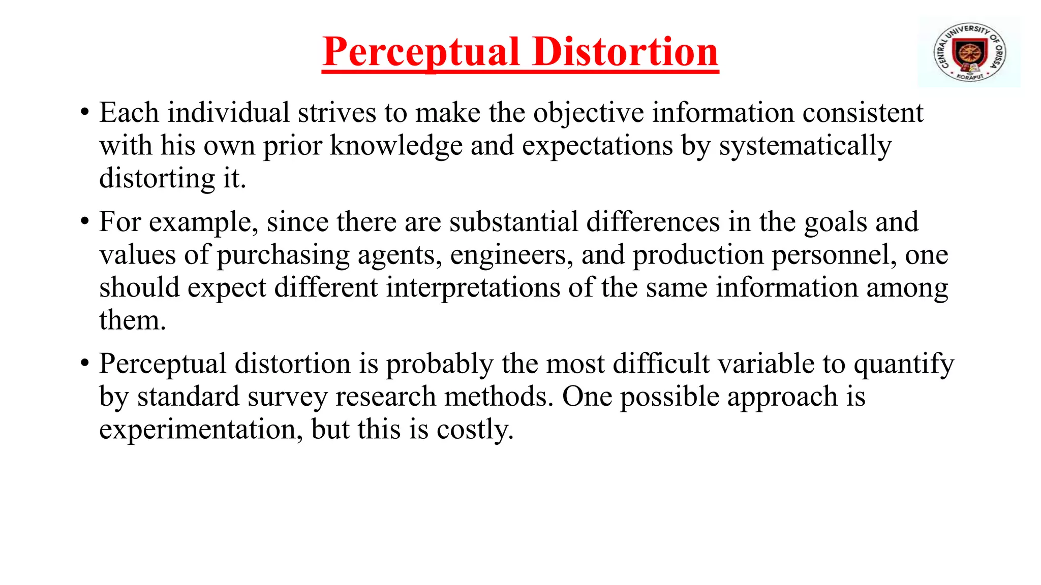 Perceptual Distortion
• Each individual strives to make the objective information consistent
with his own prior knowledge and expectations by systematically
distorting it.
• For example, since there are substantial differences in the goals and
values of purchasing agents, engineers, and production personnel, one
should expect different interpretations of the same information among
them.
• Perceptual distortion is probably the most difficult variable to quantify
by standard survey research methods. One possible approach is
experimentation, but this is costly.
 