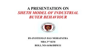 A PRESENTATION ON
SHETH MODEL OF INDUSTRIAL
BUYER BEHAVIOUR
BY-JYOTISMAN DAS MOHAPATRA
MBA 3rd SEM
ROLL.NO-16/06/DBM/11
 