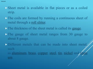 Internal
Sheet metal is available in flat pieces or as a coiled
strip.
The coils are formed by running a continuous sheet of
metal through a roll slitter.
The thickness of the sheet metal is called its gauge.
The gauge of sheet metal ranges from 30 gauge to
about 8 gauge.
Different metals that can be made into sheet metal,
such
as aluminum, brass, copper, steel, tin, nickel and titani
um.
 
