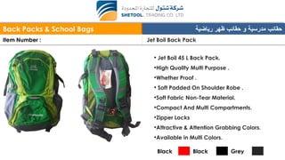 Back Packs & School Bags ‫رياضية‬ ‫ظهر‬ ‫حقائب‬ ‫و‬ ‫مدرسية‬ ‫حقائب‬
Item Number : Jet Boil Back Pack
• Jet Boil 45 L Back Pack.
•High Quality Multi Purpose .
•Whether Proof .
• Soft Padded On Shoulder Robe .
•Soft Fabric Non-Tear Material.
•Compact And Multi Compartments.
•Zipper Locks
•Attractive & Attention Grabbing Colors.
•Available in Multi Colors.
Black Black Grey
 
